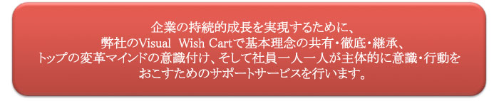 企業の持続的成長を実現するために、
弊社のVisual  Wish Cartで基本理念の共有・徹底・継承、トップの変革マインドの意識付け、そして社員一人一人が主体的に意識・行動をおこすためのサポートサービスを行います。